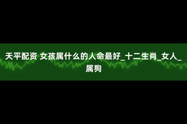 天平配资 女孩属什么的人命最好_十二生肖_女人_属狗