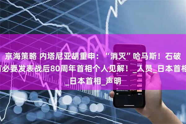 京海策略 内塔尼亚胡重申：“消灭”哈马斯！石破茂：有必要发表战后80周年首相个人见解！_人员_日本首相_声明