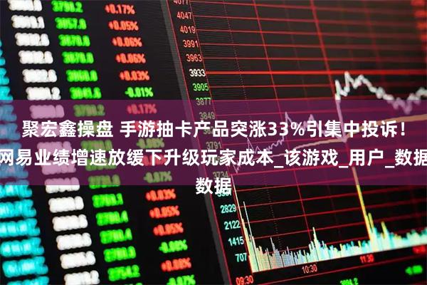 聚宏鑫操盘 手游抽卡产品突涨33%引集中投诉！网易业绩增速放缓下升级玩家成本_该游戏_用户_数据
