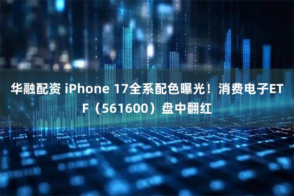 华融配资 iPhone 17全系配色曝光！消费电子ETF（561600）盘中翻红