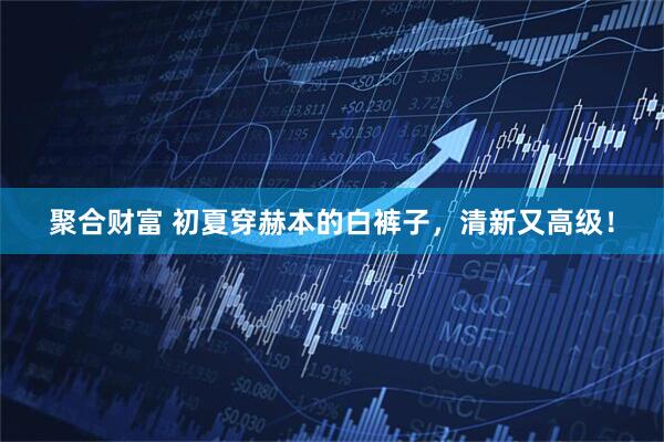 聚合财富 初夏穿赫本的白裤子，清新又高级！