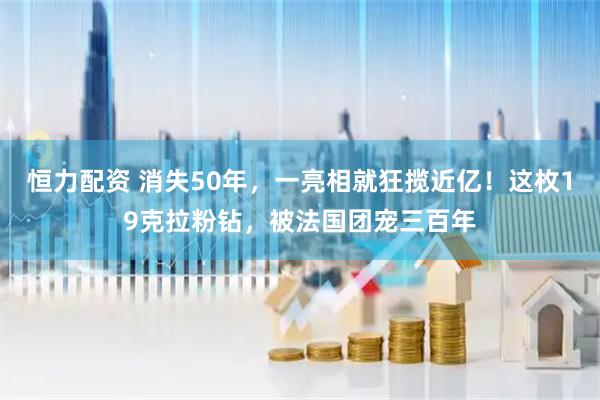 恒力配资 消失50年，一亮相就狂揽近亿！这枚19克拉粉钻，被法国团宠三百年