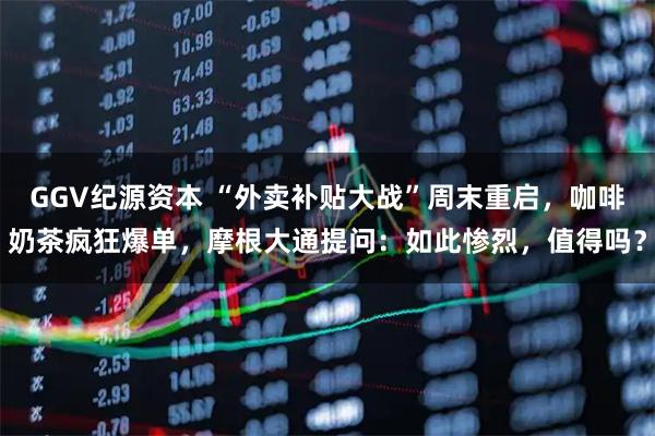 GGV纪源资本 “外卖补贴大战”周末重启，咖啡奶茶疯狂爆单，摩根大通提问：如此惨烈，值得吗？