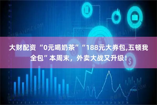 大财配资 “0元喝奶茶”“188元大券包,五顿我全包”本周末，外卖大战又升级！