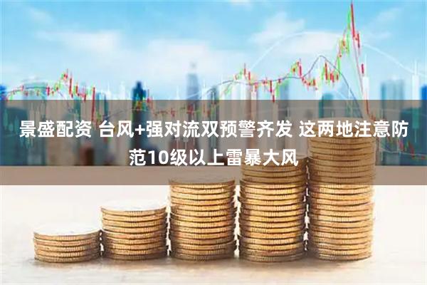 景盛配资 台风+强对流双预警齐发 这两地注意防范10级以上雷暴大风