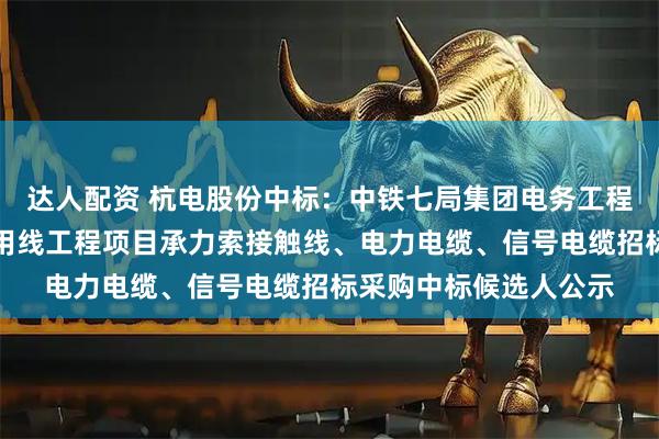 达人配资 杭电股份中标:中铁七局集团电务工程有限公司淮滨铁路专用线工程项目承力索接触线、电力电缆、信号电缆招标采购中标候选人公示