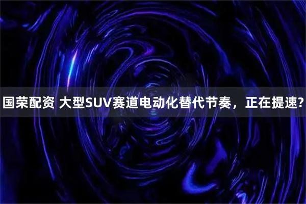 国荣配资 大型SUV赛道电动化替代节奏，正在提速?