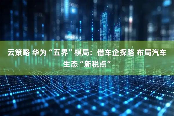 云策略 华为“五界”棋局：借车企探路 布局汽车生态“新税点”