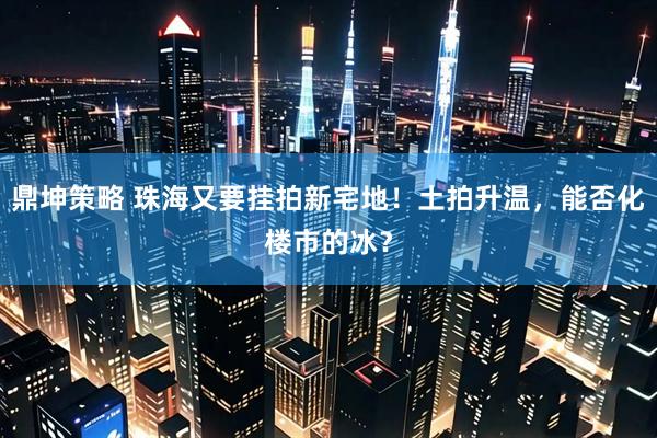 鼎坤策略 珠海又要挂拍新宅地!土拍升温,能否化楼市的冰?