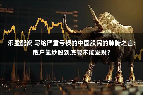 乐盈配资 写给严重亏损的中国股民的肺腑之言:散户靠炒股到底能不能发财?