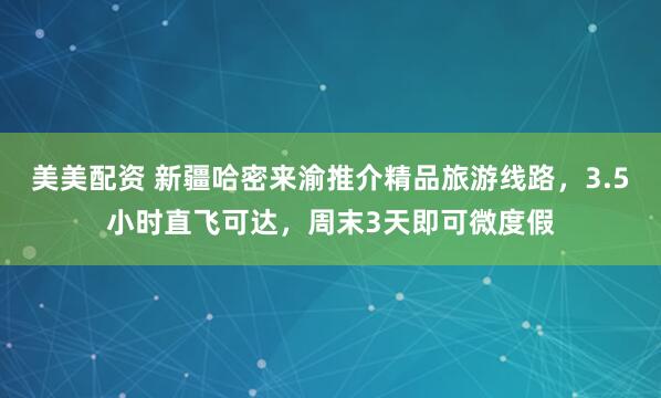 美美配资 新疆哈密来渝推介精品旅游线路，3.5小时直飞可达，周末3天即可微度假