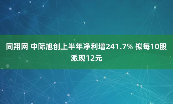 同翔网 中际旭创上半年净利增241.7% 拟每10股派现12元