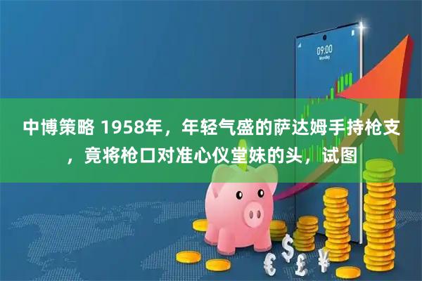 中博策略 1958年，年轻气盛的萨达姆手持枪支，竟将枪口对准心仪堂妹的头，试图